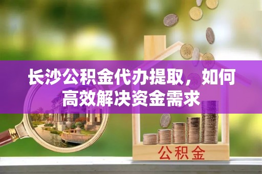 庄河长沙公积金代办提取，如何高效解决资金需求