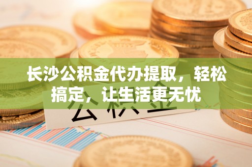 庄河长沙公积金代办提取，轻松搞定，让生活更无忧