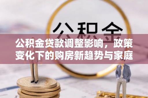 庄河公积金贷款调整影响，政策变化下的购房新趋势与家庭财务规划