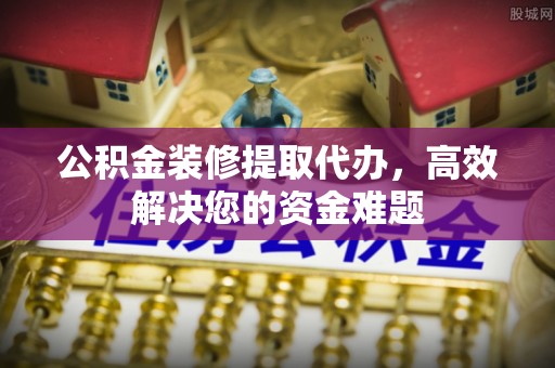 庄河公积金装修提取代办，高效解决您的资金难题