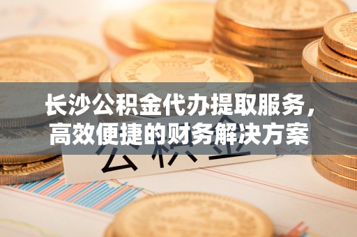 庄河长沙公积金代办提取服务，高效便捷的财务解决方案