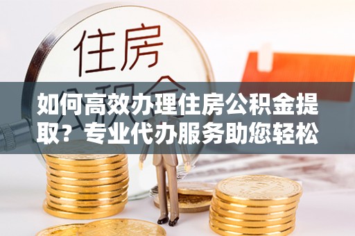 庄河如何高效办理住房公积金提取？专业代办服务助您轻松解决难题