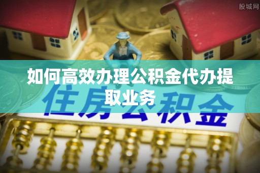 庄河如何高效办理公积金代办提取业务