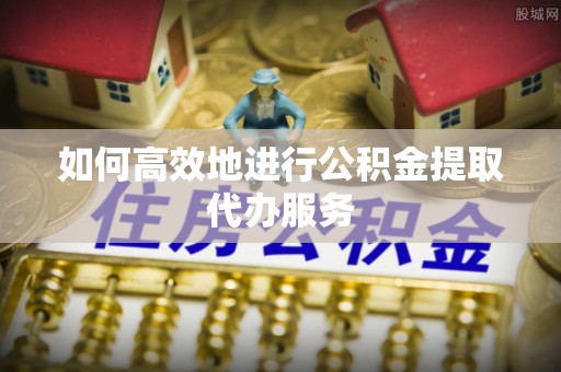 庄河如何高效地进行公积金提取代办服务